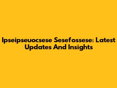 Ipseipseuocsese Sesefossese: Latest Updates And Insights