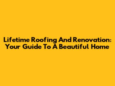 Lifetime Roofing And Renovation: Your Guide To A Beautiful Home