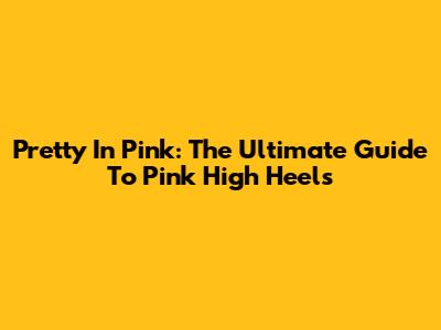 Pretty In Pink: The Ultimate Guide To Pink High Heels